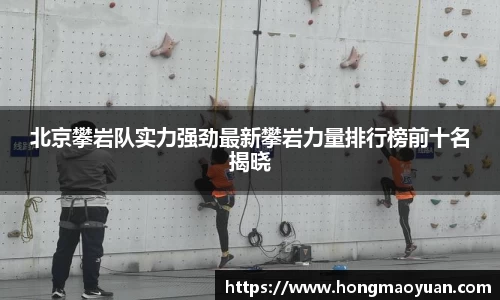 北京攀岩队实力强劲最新攀岩力量排行榜前十名揭晓